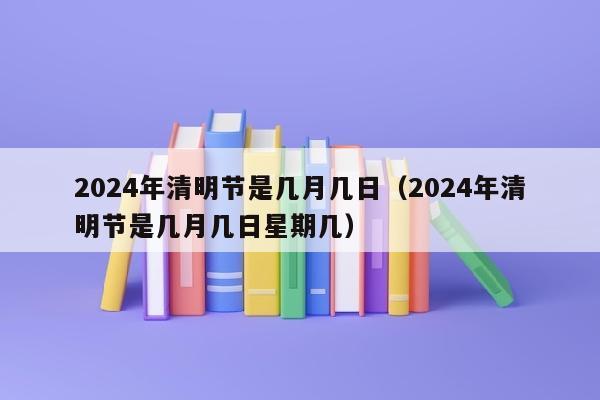 2024年清明节是几月几日（2024年清明节是几月几日星期几）