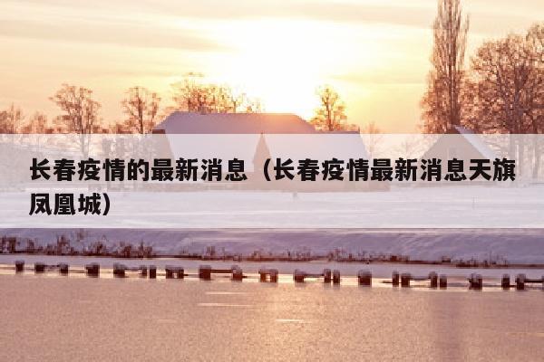 长春疫情的最新消息（长春疫情最新消息天旗凤凰城）