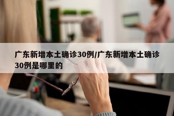 广东新增本土确诊30例/广东新增本土确诊30例是哪里的