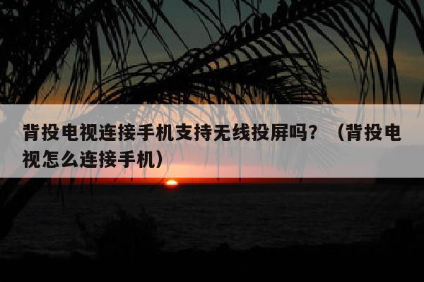 背投电视连接手机支持无线投屏吗？（背投电视怎么连接手机）