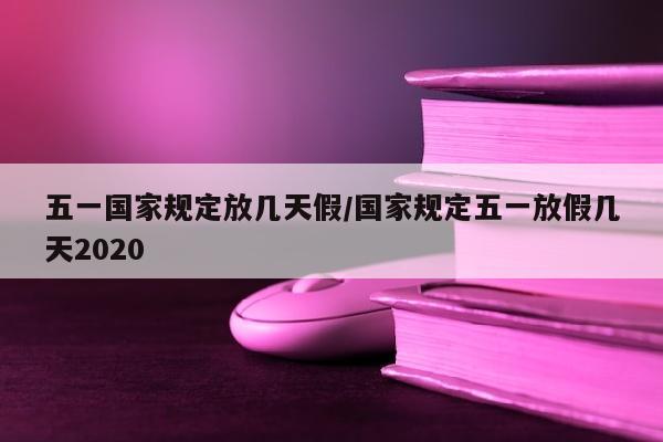 五一国家规定放几天假/国家规定五一放假几天2020
