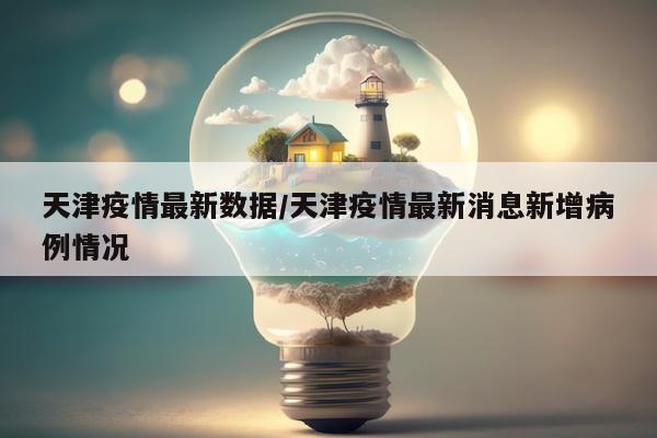 天津疫情最新数据/天津疫情最新消息新增病例情况