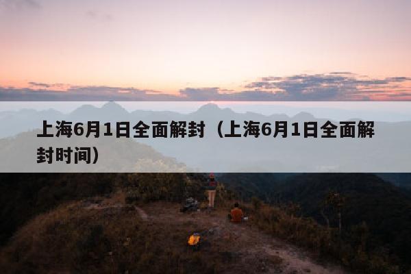 上海6月1日全面解封（上海6月1日全面解封时间）