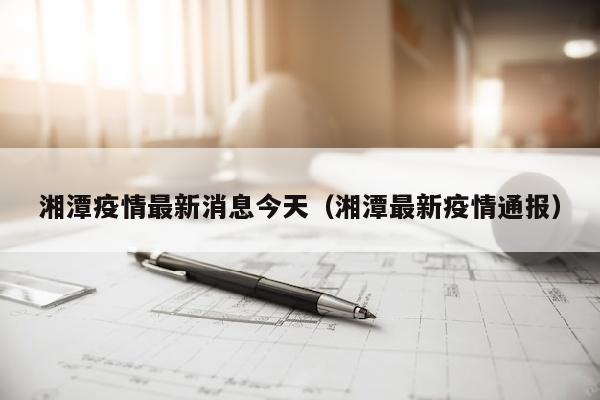湘潭疫情最新消息今天（湘潭最新疫情通报）