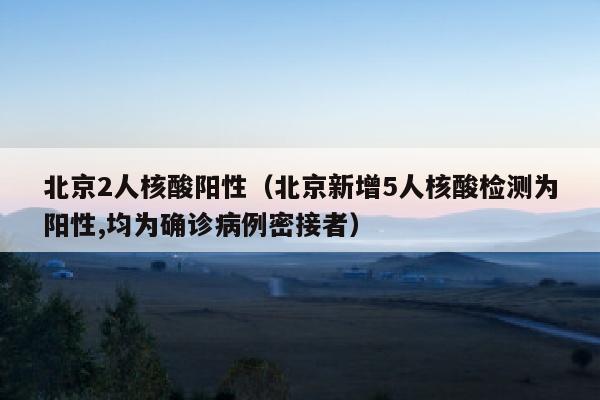 北京2人核酸阳性（北京新增5人核酸检测为阳性,均为确诊病例密接者）