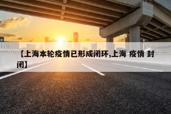 【上海本轮疫情已形成闭环,上海 疫情 封闭】