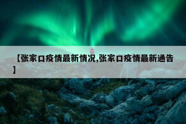 【张家口疫情最新情况,张家口疫情最新通告】