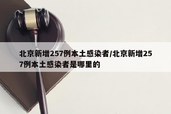 北京新增257例本土感染者/北京新增257例本土感染者是哪里的