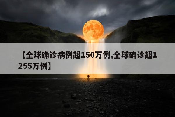 【全球确诊病例超150万例,全球确诊超1255万例】