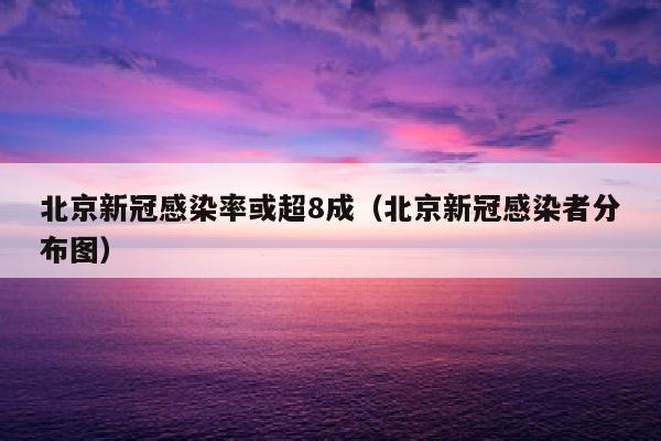 北京新冠感染率或超8成（北京新冠感染者分布图）