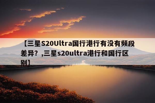 【三星S20Ultra国行港行有没有频段差异？,三星s20ultra港行和国行区别】
