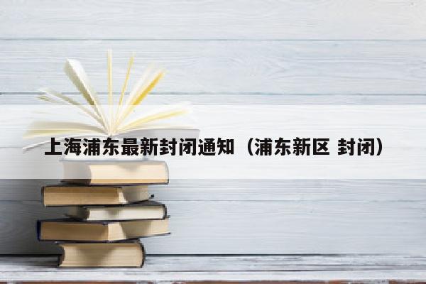 上海浦东最新封闭通知（浦东新区 封闭）
