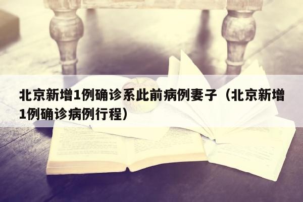 北京新增1例确诊系此前病例妻子（北京新增1例确诊病例行程）