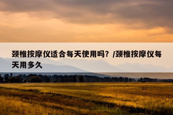 颈椎按摩仪适合每天使用吗？/颈椎按摩仪每天用多久