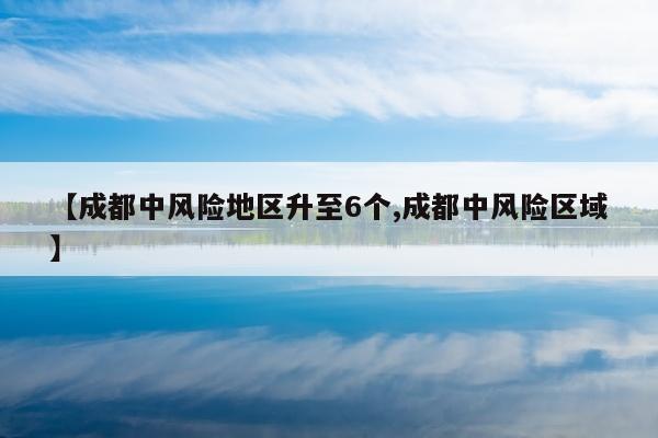 【成都中风险地区升至6个,成都中风险区域】