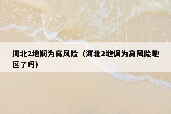 河北2地调为高风险（河北2地调为高风险地区了吗）