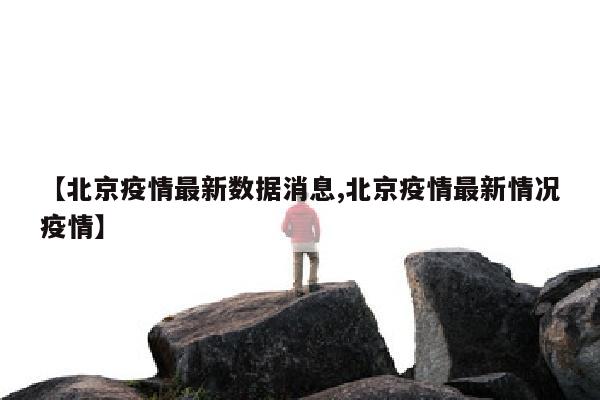 【北京疫情最新数据消息,北京疫情最新情况疫情】