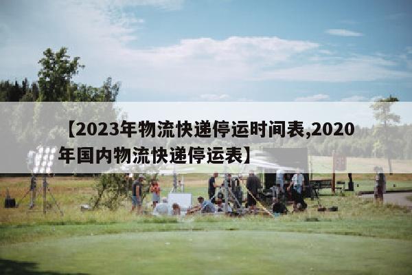 【2023年物流快递停运时间表,2020年国内物流快递停运表】