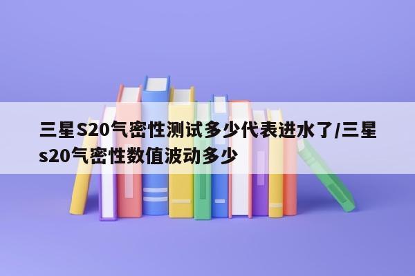 三星S20气密性测试多少代表进水了/三星s20气密性数值波动多少