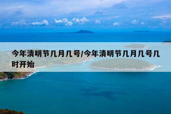 今年清明节几月几号/今年清明节几月几号几时开始