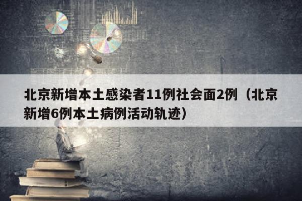 北京新增本土感染者11例社会面2例（北京新增6例本土病例活动轨迹）