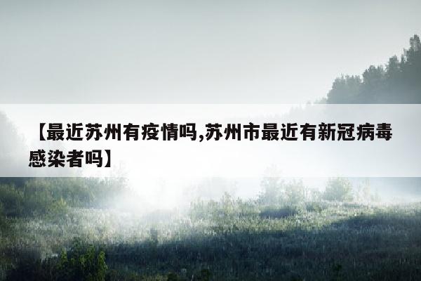 【最近苏州有疫情吗,苏州市最近有新冠病毒感染者吗】