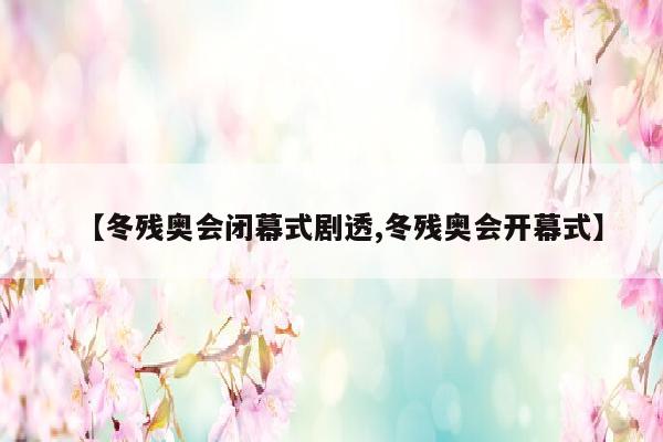 【冬残奥会闭幕式剧透,冬残奥会开幕式】