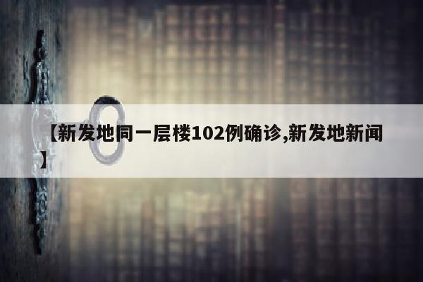 【新发地同一层楼102例确诊,新发地新闻】