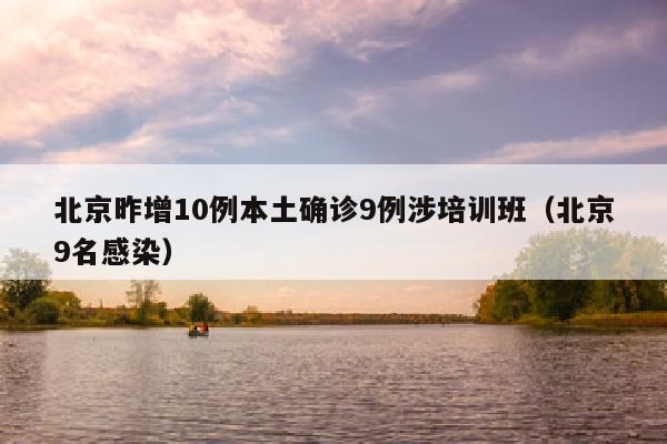 北京昨增10例本土确诊9例涉培训班（北京9名感染）