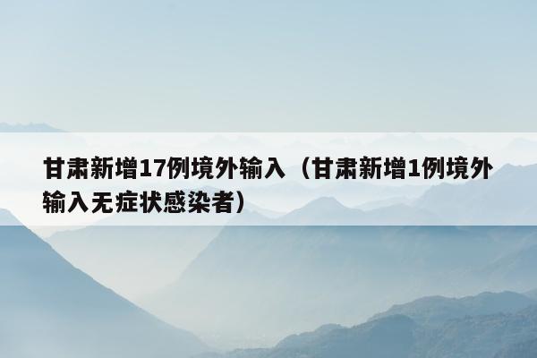 甘肃新增17例境外输入（甘肃新增1例境外输入无症状感染者）