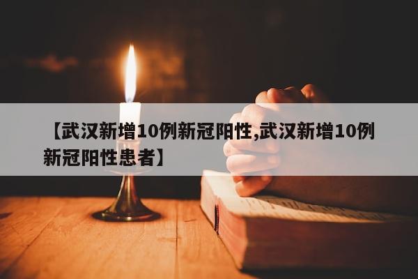 【武汉新增10例新冠阳性,武汉新增10例新冠阳性患者】