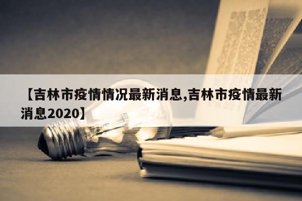 【吉林市疫情情况最新消息,吉林市疫情最新消息2020】