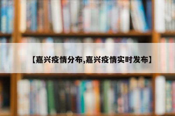 【嘉兴疫情分布,嘉兴疫情实时发布】