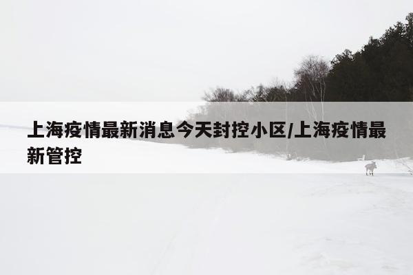 上海疫情最新消息今天封控小区/上海疫情最新管控