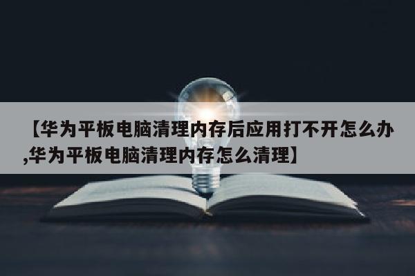 【华为平板电脑清理内存后应用打不开怎么办,华为平板电脑清理内存怎么清理】