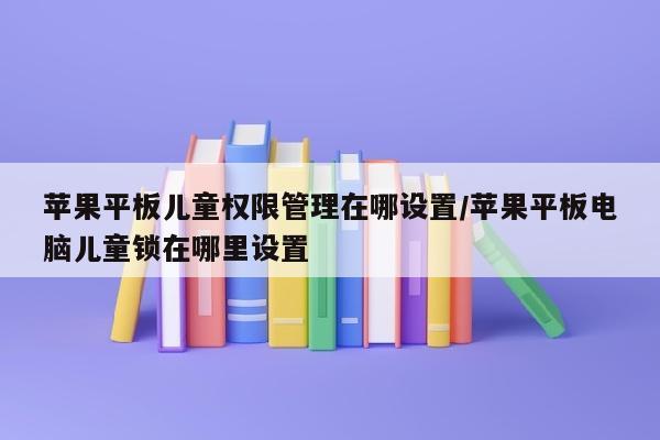 苹果平板儿童权限管理在哪设置/苹果平板电脑儿童锁在哪里设置