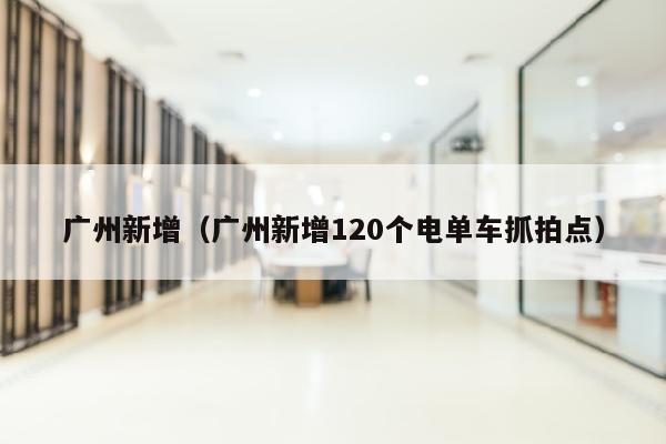 广州新增（广州新增120个电单车抓拍点）