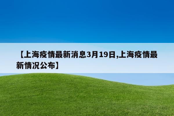 【上海疫情最新消息3月19日,上海疫情最新情况公布】