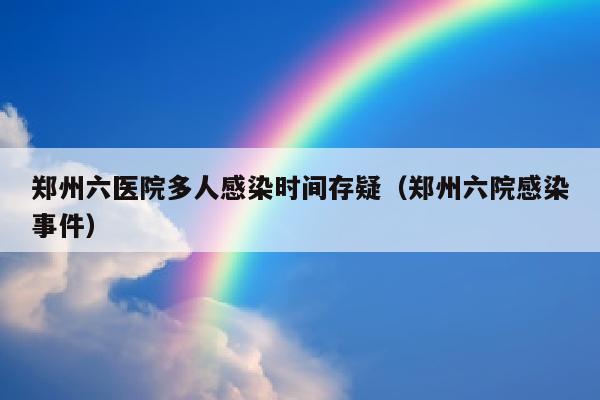 郑州六医院多人感染时间存疑（郑州六院感染事件）